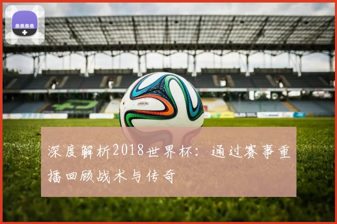 深度解析2018世界杯：通过赛事重播回顾战术与传奇