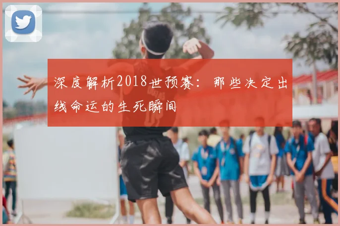 深度解析2018世预赛:那些决定出线命运的生死瞬间